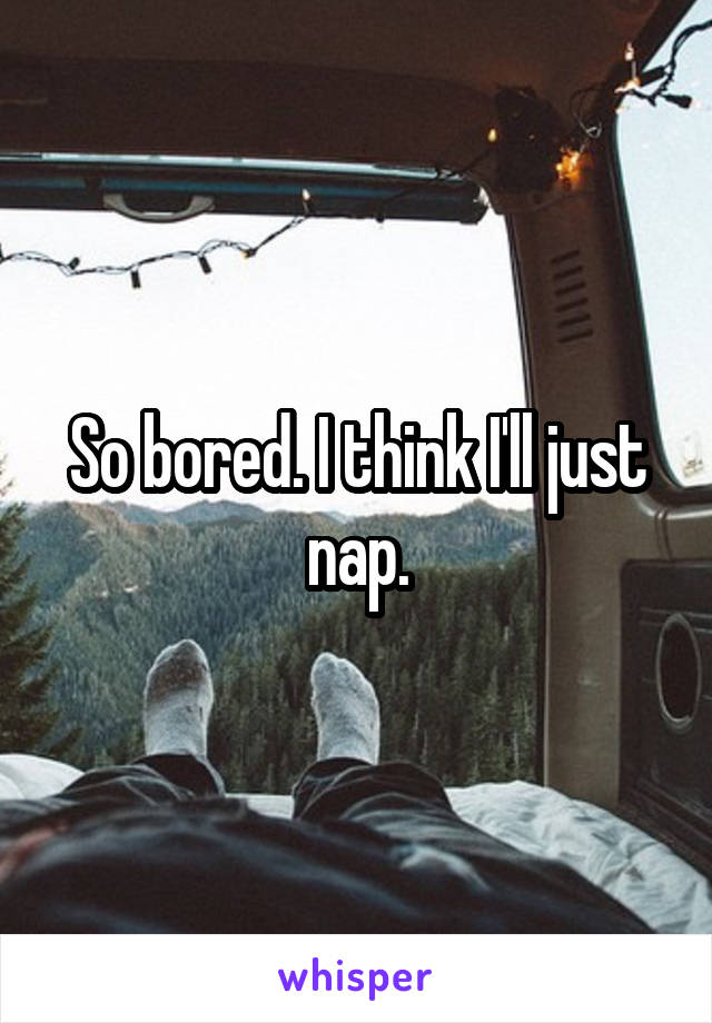 So bored. I think I'll just nap.