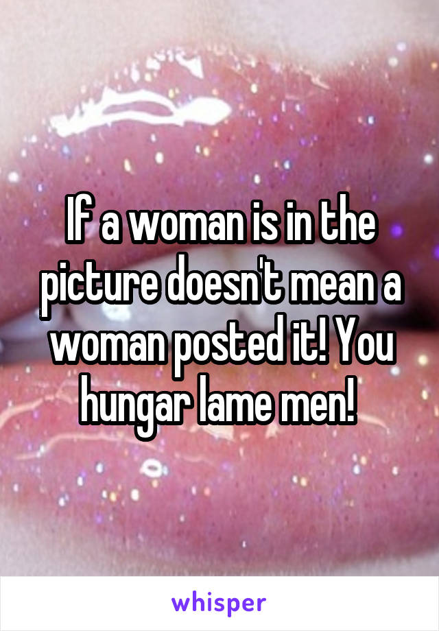 If a woman is in the picture doesn't mean a woman posted it! You hungar lame men! 