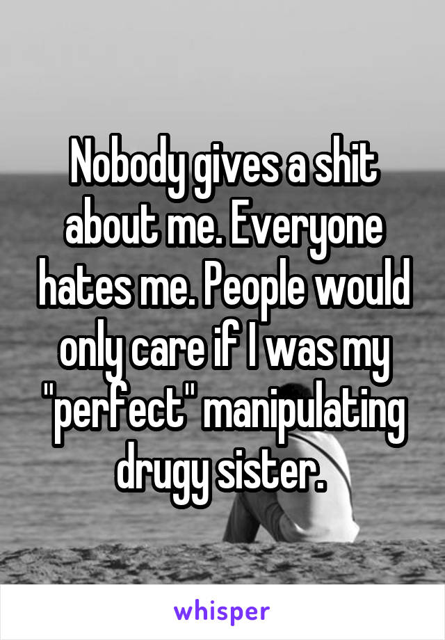 Nobody gives a shit about me. Everyone hates me. People would only care if I was my "perfect" manipulating drugy sister. 