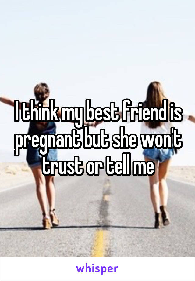 I think my best friend is pregnant but she won't trust or tell me