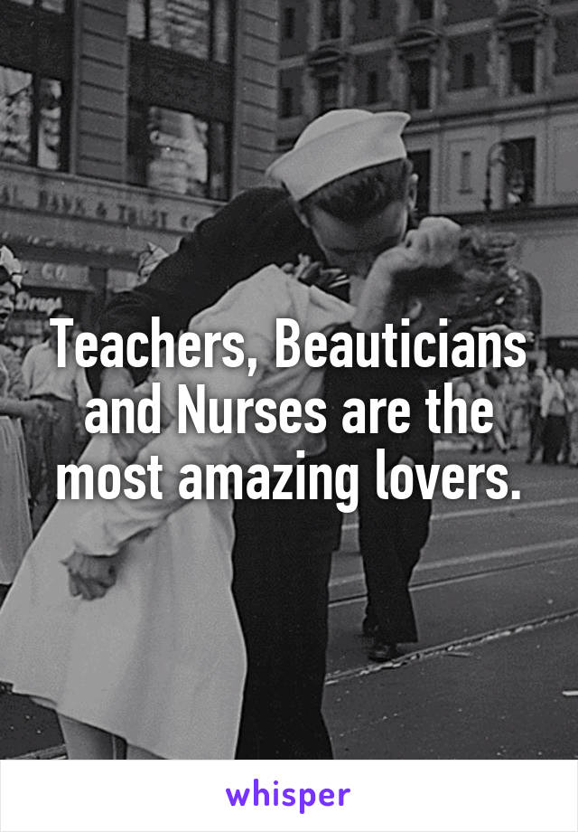 Teachers, Beauticians and Nurses are the most amazing lovers.