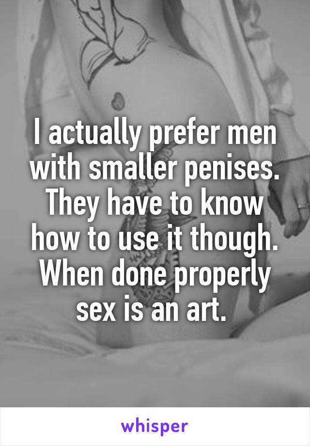 I actually prefer men with smaller penises. They have to know how to use it though. When done properly sex is an art. 