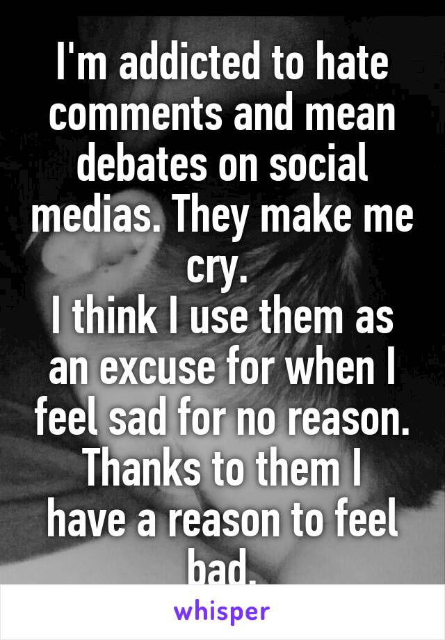 I'm addicted to hate comments and mean debates on social medias. They make me cry. 
I think I use them as an excuse for when I feel sad for no reason.
Thanks to them I have a reason to feel bad.