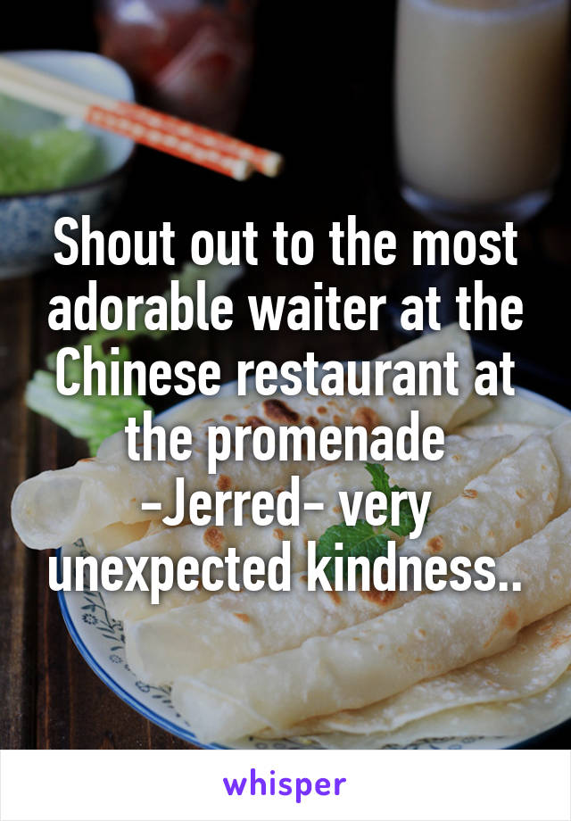 Shout out to the most adorable waiter at the Chinese restaurant at the promenade -Jerred- very unexpected kindness..