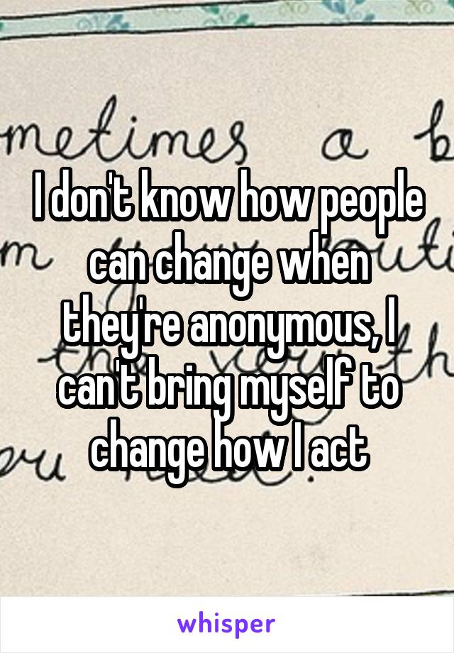 I don't know how people can change when they're anonymous, I can't bring myself to change how I act