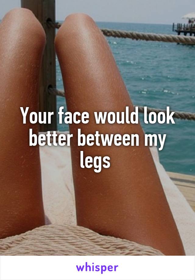 Your face would look better between my legs 