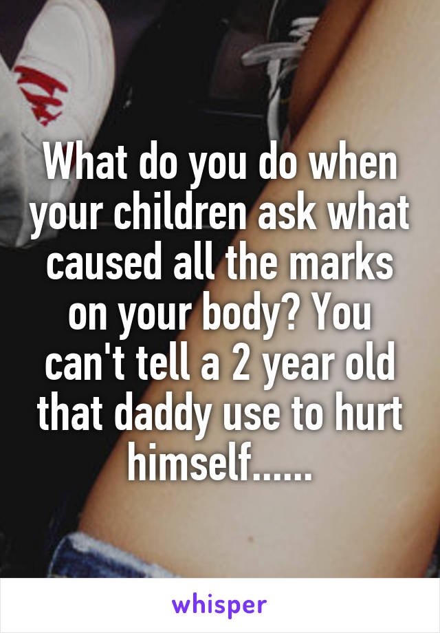 What do you do when your children ask what caused all the marks on your body? You can't tell a 2 year old that daddy use to hurt himself......