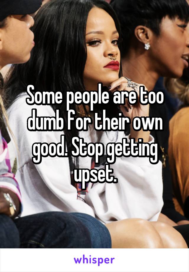 Some people are too dumb for their own good. Stop getting upset.