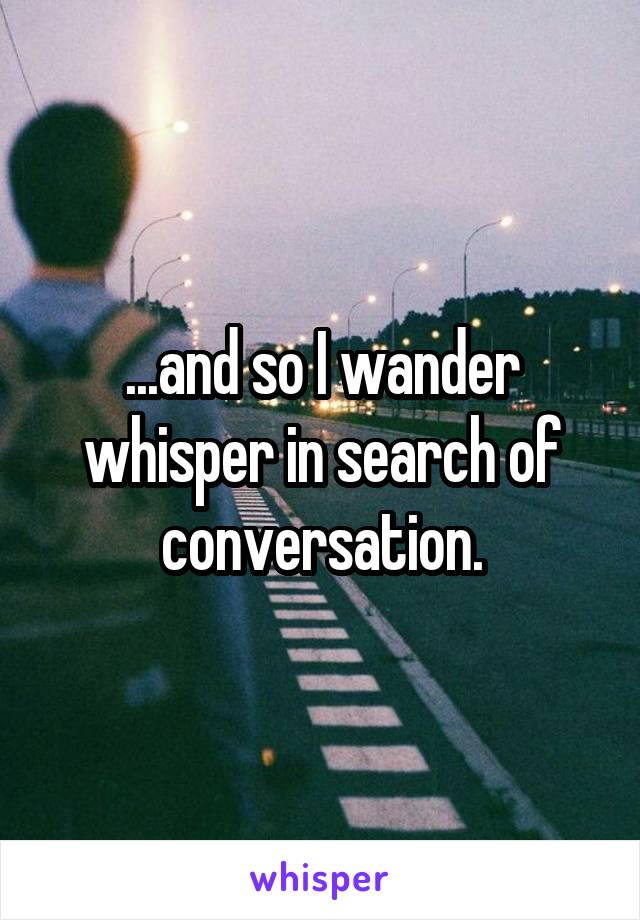 ...and so I wander whisper in search of conversation.