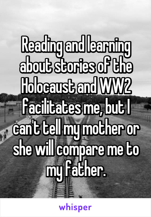 Reading and learning about stories of the Holocaust and WW2 facilitates me, but I can't tell my mother or she will compare me to my father.