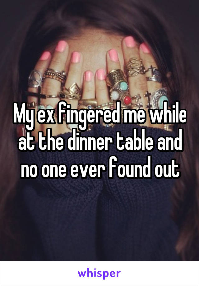 My ex fingered me while at the dinner table and no one ever found out