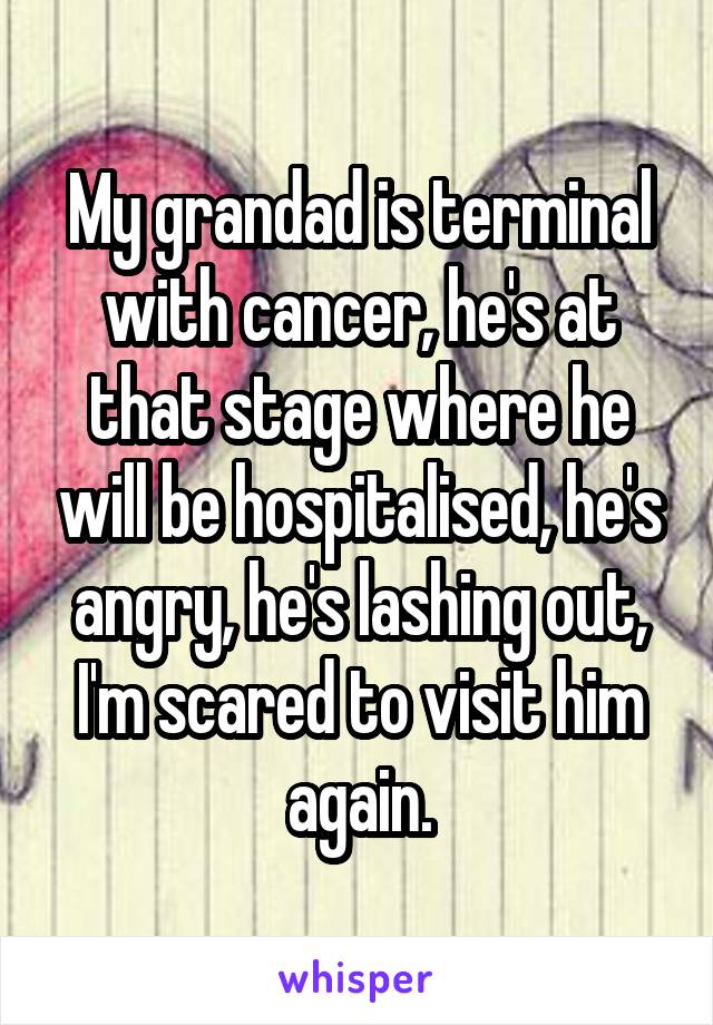My grandad is terminal with cancer, he's at that stage where he will be hospitalised, he's angry, he's lashing out, I'm scared to visit him again.