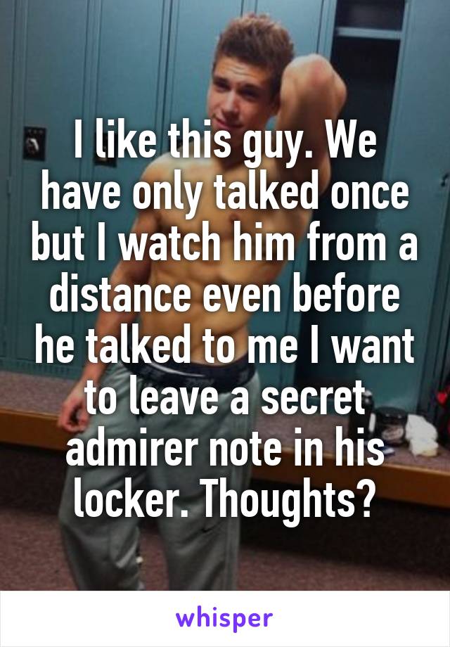I like this guy. We have only talked once but I watch him from a distance even before he talked to me I want to leave a secret admirer note in his locker. Thoughts?