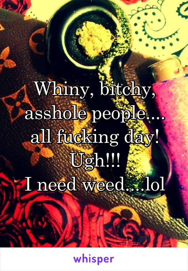 Whiny, bitchy, asshole people.... all fucking day!
Ugh!!!
I need weed....lol