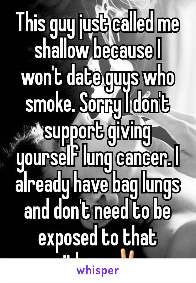 This guy just called me shallow because I won't date guys who smoke. Sorry I don't support giving yourself lung cancer. I already have bag lungs and don't need to be exposed to that either. ✌