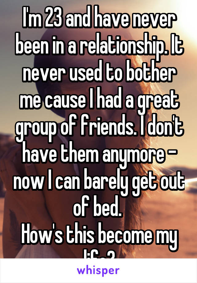 I'm 23 and have never been in a relationship. It never used to bother me cause I had a great group of friends. I don't have them anymore - now I can barely get out of bed. 
How's this become my life?