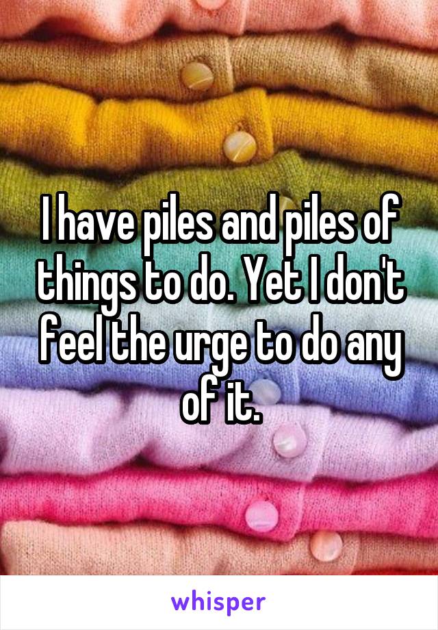 I have piles and piles of things to do. Yet I don't feel the urge to do any of it.