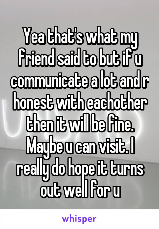 Yea that's what my friend said to but if u communicate a lot and r honest with eachother then it will be fine. Maybe u can visit. I really do hope it turns out well for u
