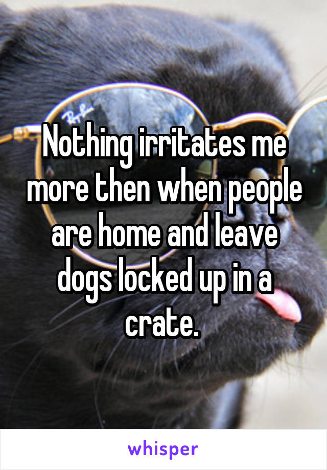 Nothing irritates me more then when people are home and leave dogs locked up in a crate. 
