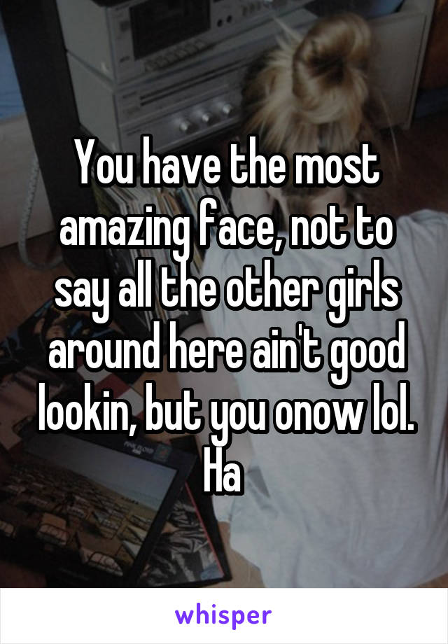 You have the most amazing face, not to say all the other girls around here ain't good lookin, but you onow lol. Ha 