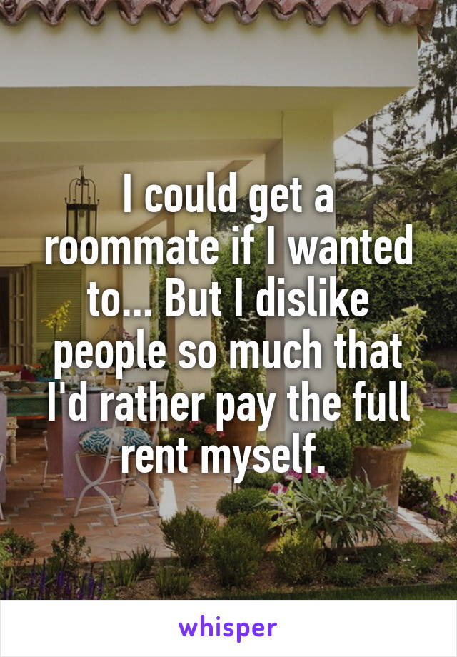 I could get a roommate if I wanted to... But I dislike people so much that I'd rather pay the full rent myself. 