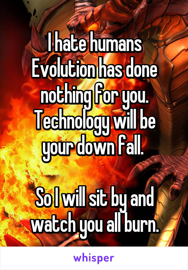 I hate humans
Evolution has done nothing for you.
Technology will be your down fall. 

So I will sit by and watch you all burn.