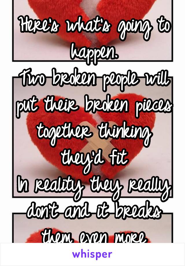 Here's what's going to happen.
Two broken people will put their broken pieces together thinking they'd fit
In reality they really don't and it breaks them even more