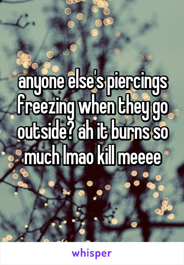 anyone else's piercings freezing when they go outside? ah it burns so much lmao kill meeee

