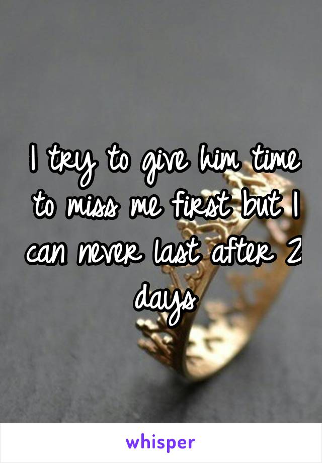 I try to give him time to miss me first but I can never last after 2 days