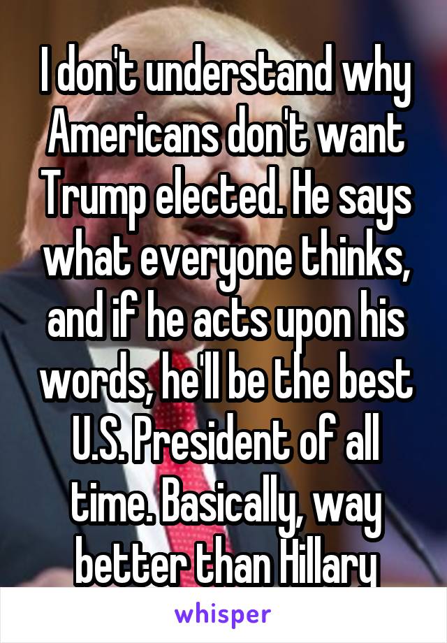 I don't understand why Americans don't want Trump elected. He says what everyone thinks, and if he acts upon his words, he'll be the best U.S. President of all time. Basically, way better than Hillary