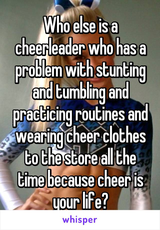 Who else is a cheerleader who has a problem with stunting and tumbling and practicing routines and wearing cheer clothes to the store all the time because cheer is your life?