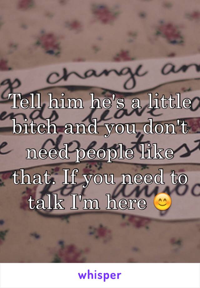 Tell him he's a little bitch and you don't need people like that. If you need to talk I'm here 😊