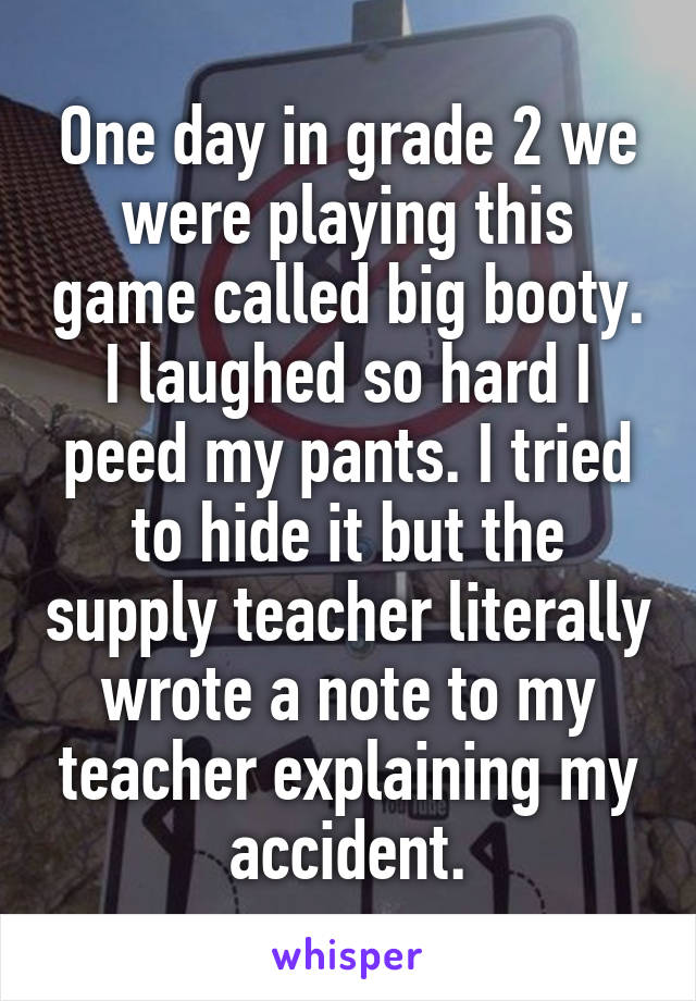 One day in grade 2 we were playing this game called big booty. I laughed so hard I peed my pants. I tried to hide it but the supply teacher literally wrote a note to my teacher explaining my accident.