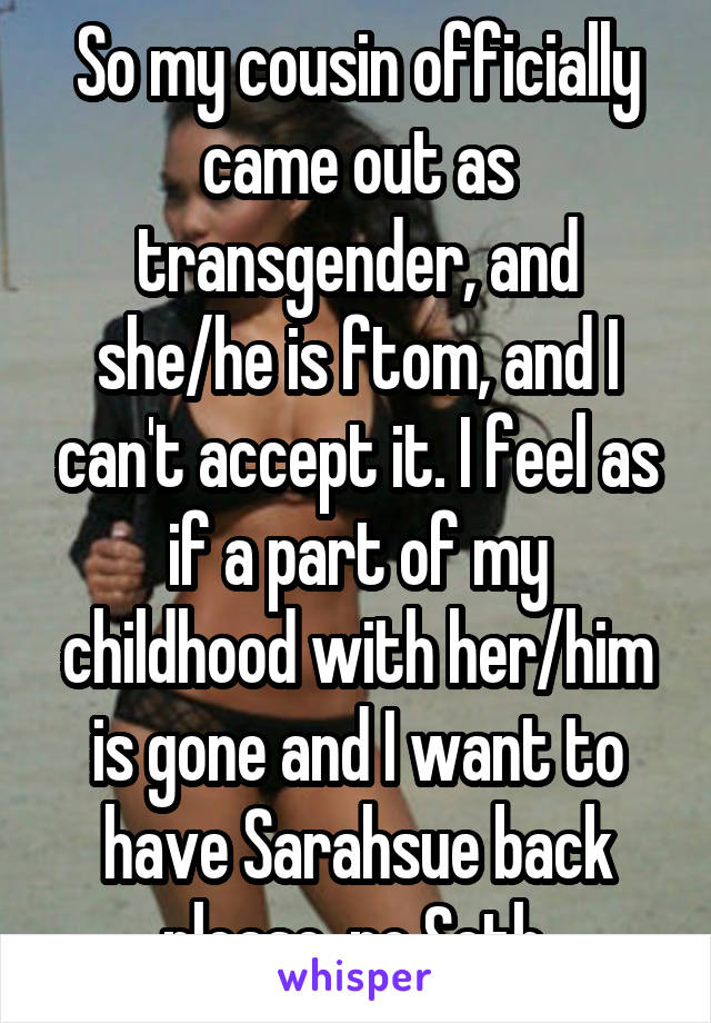 So my cousin officially came out as transgender, and she/he is ftom, and I can't accept it. I feel as if a part of my childhood with her/him is gone and I want to have Sarahsue back please, no Seth.