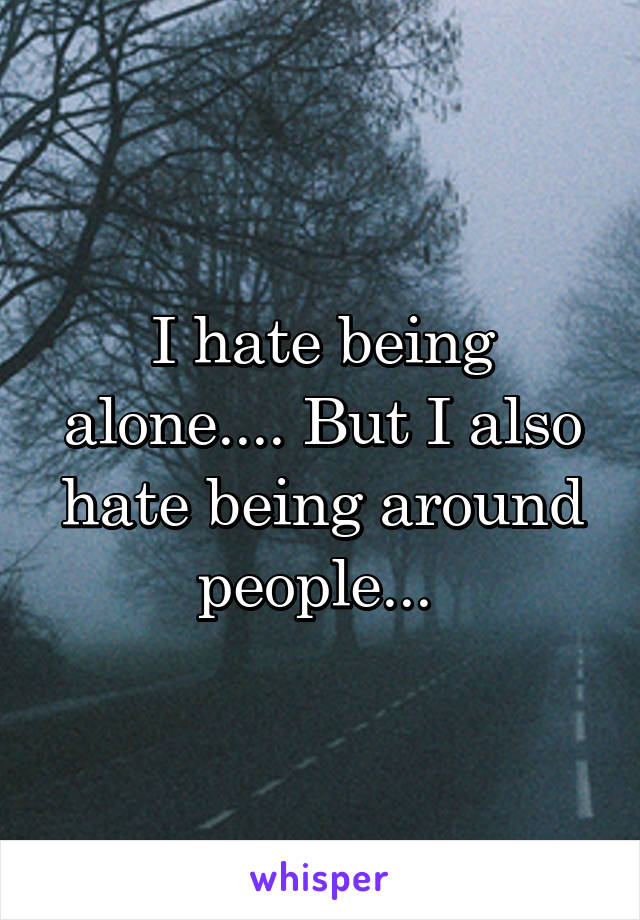 I hate being alone.... But I also hate being around people... 