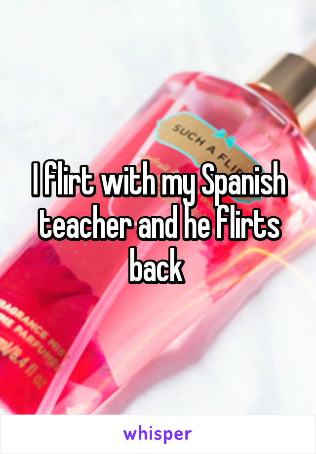 I flirt with my Spanish teacher and he flirts back 