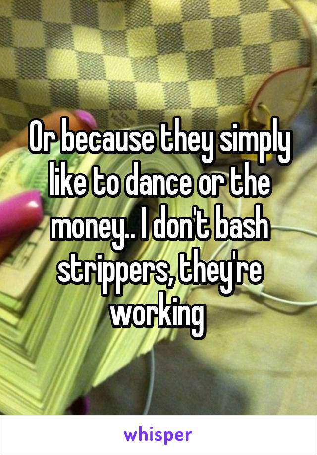 Or because they simply like to dance or the money.. I don't bash strippers, they're working 