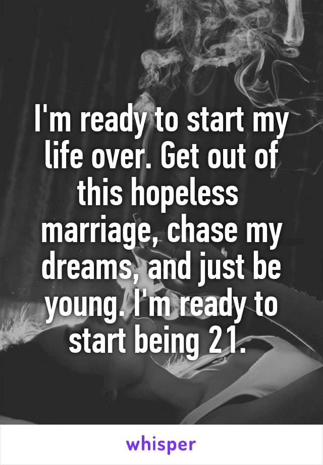 I'm ready to start my life over. Get out of this hopeless  marriage, chase my dreams, and just be young. I'm ready to start being 21. 