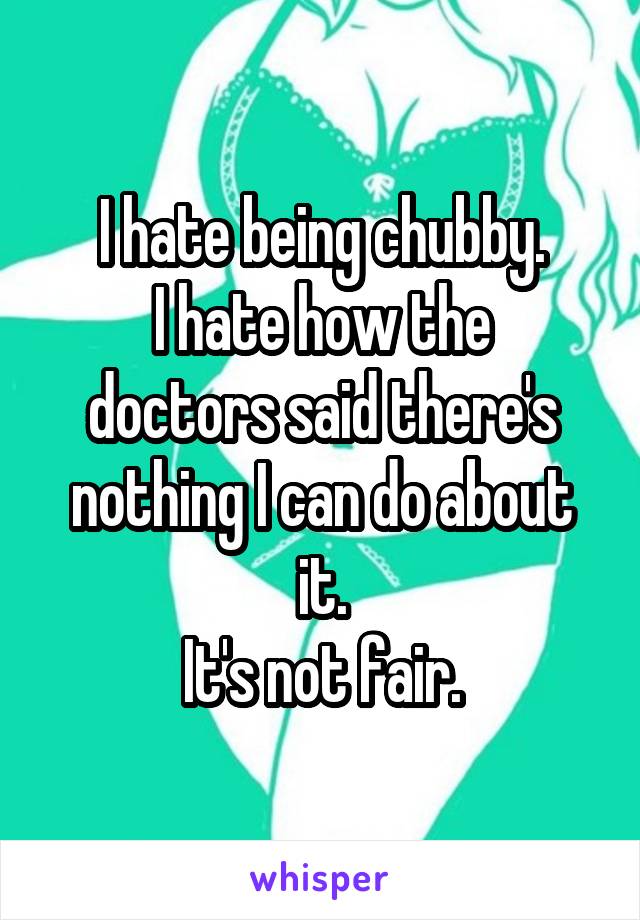 I hate being chubby.
I hate how the doctors said there's nothing I can do about it.
It's not fair.