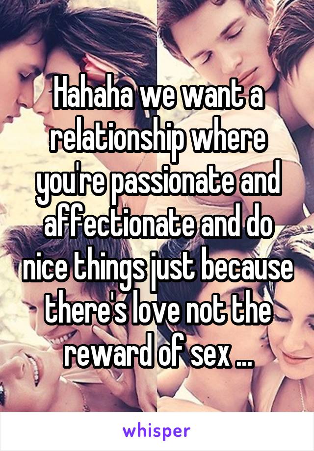 Hahaha we want a relationship where you're passionate and affectionate and do nice things just because there's love not the reward of sex ...