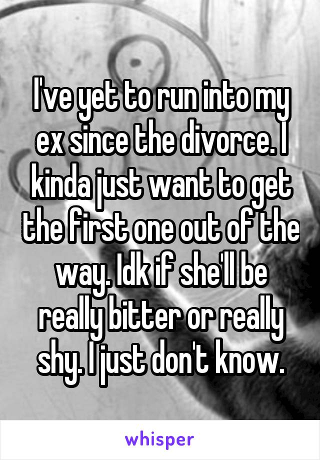 I've yet to run into my ex since the divorce. I kinda just want to get the first one out of the way. Idk if she'll be really bitter or really shy. I just don't know.