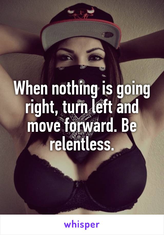 When nothing is going right, turn left and move forward. Be relentless.