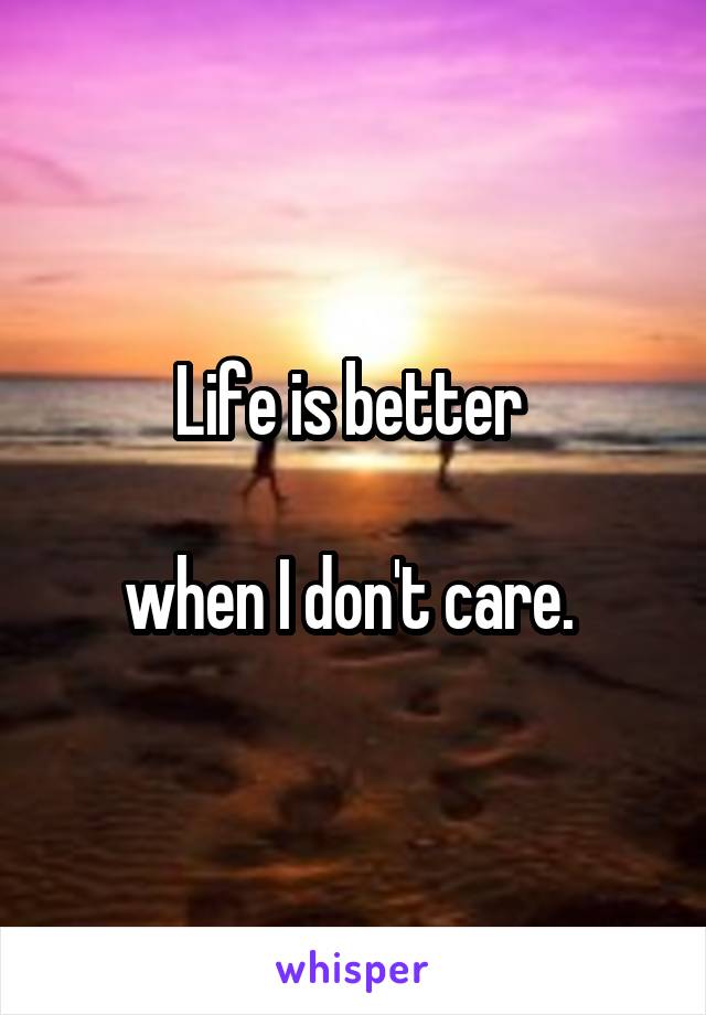 Life is better 

when I don't care. 