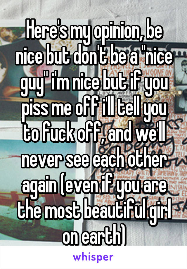 Here's my opinion, be nice but don't be a "nice guy" i'm nice but if you piss me off i'll tell you to fuck off, and we'll never see each other again (even if you are the most beautiful girl on earth)