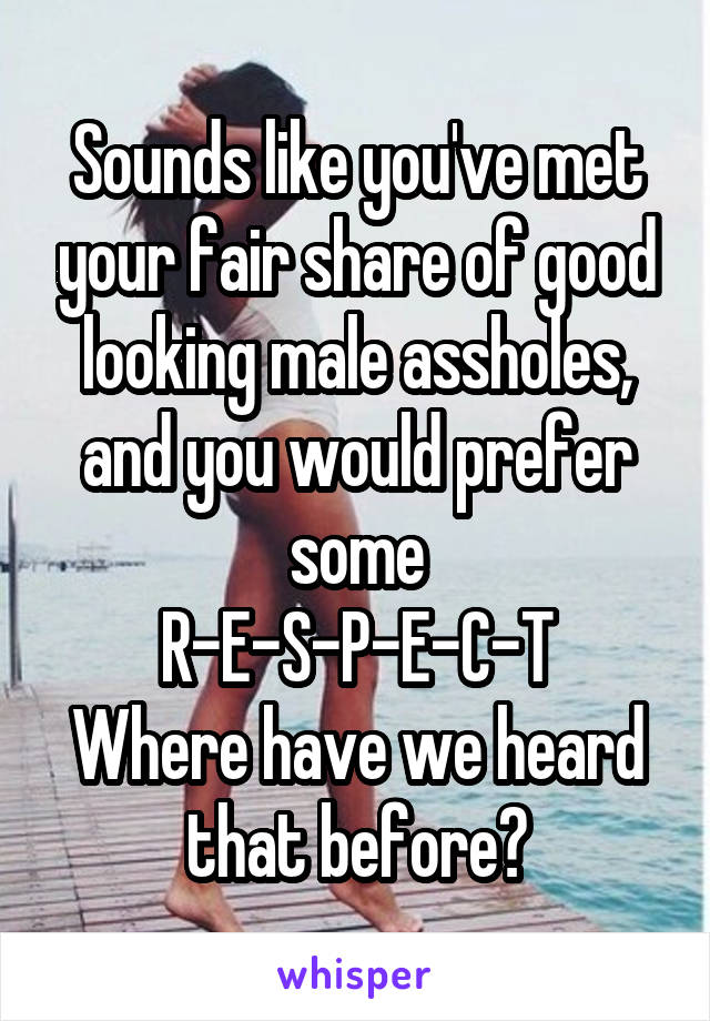 Sounds like you've met your fair share of good looking male assholes, and you would prefer some
R-E-S-P-E-C-T
Where have we heard that before?