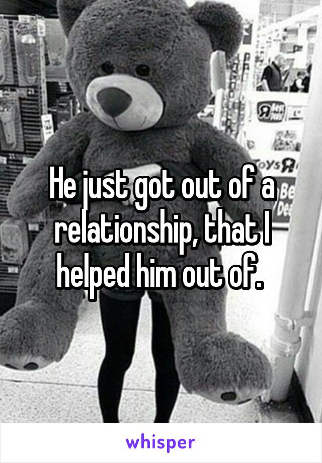He just got out of a relationship, that I helped him out of. 