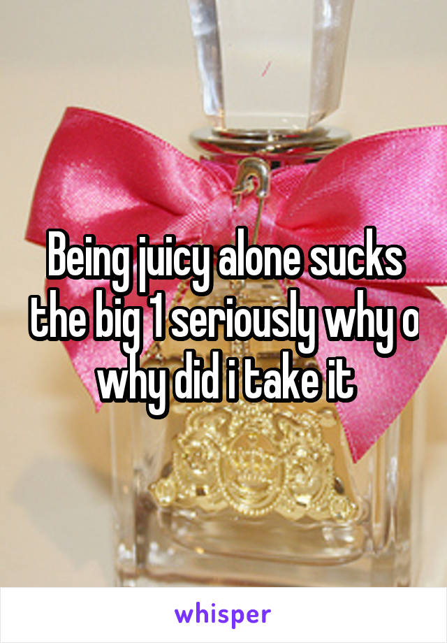 Being juicy alone sucks the big 1 seriously why o why did i take it