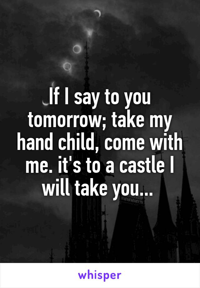 If I say to you tomorrow; take my hand child, come with me. it's to a castle I will take you... 
