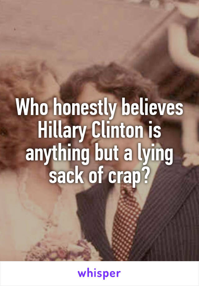 Who honestly believes Hillary Clinton is anything but a lying sack of crap?