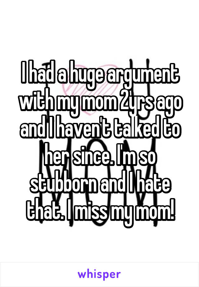 I had a huge argument with my mom 2yrs ago and I haven't talked to her since. I'm so stubborn and I hate that. I miss my mom!